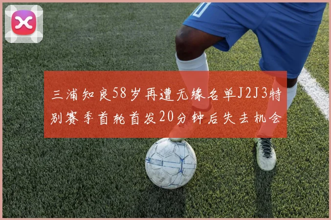 三浦知良58岁再遭无缘名单J2J3特别赛季首轮首发20分钟后失去机会