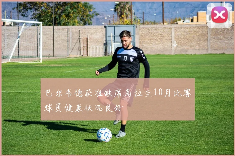 巴尔韦德获准缺席乌拉圭10月比赛球员健康状况良好