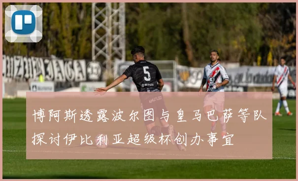 博阿斯透露波尔图与皇马巴萨等队探讨伊比利亚超级杯创办事宜