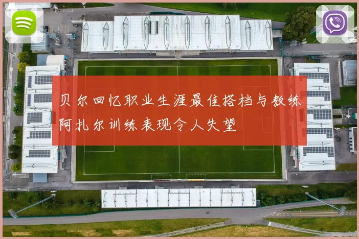 贝尔回忆职业生涯最佳搭档与教练阿扎尔训练表现令人失望
