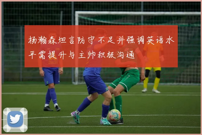 杨瀚森坦言防守不足并强调英语水平需提升与主帅积极沟通