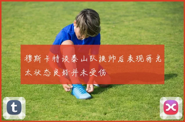 穆斯卡特谈泰山队换帅后表现蒋光太状态良好并未受伤