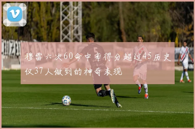 穆雷六次60命中率得分超过45历史仅37人做到的神奇表现