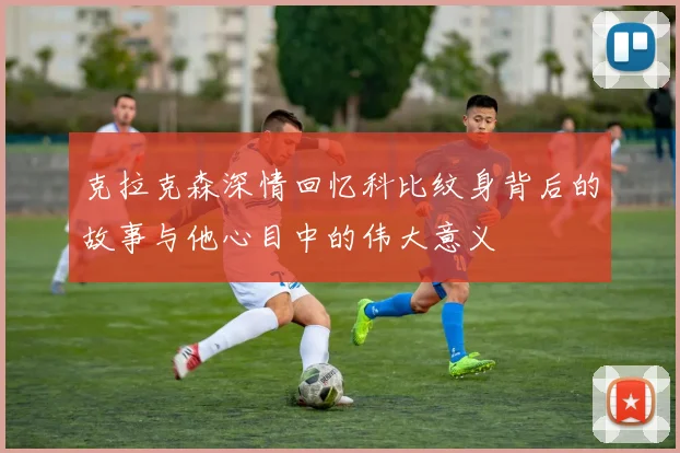 克拉克森深情回忆科比纹身背后的故事与他心目中的伟大意义