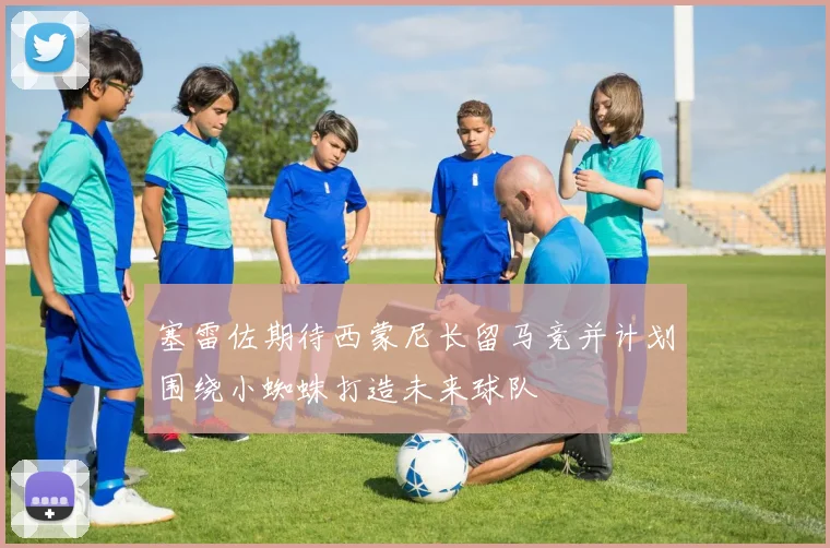 塞雷佐期待西蒙尼长留马竞并计划围绕小蜘蛛打造未来球队