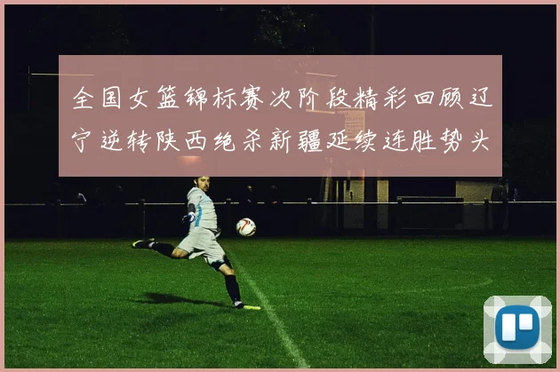 全国女篮锦标赛次阶段精彩回顾辽宁逆转陕西绝杀新疆延续连胜势头