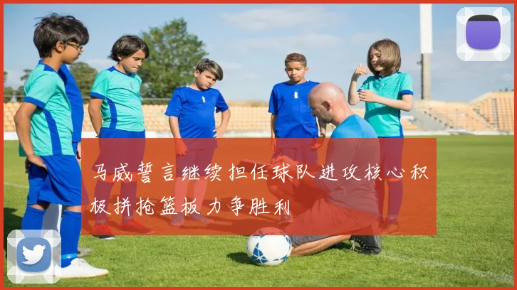 马威誓言继续担任球队进攻核心积极拼抢篮板力争胜利