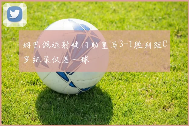 姆巴佩远射破门助皇马3-1胜利距C罗纪录仅差一球