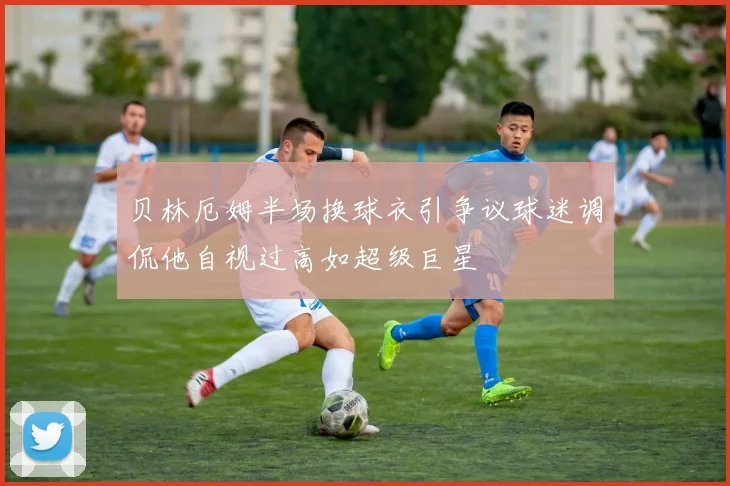 贝林厄姆半场换球衣引争议球迷调侃他自视过高如超级巨星