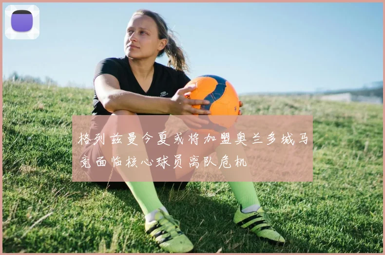 格列兹曼今夏或将加盟奥兰多城马竞面临核心球员离队危机