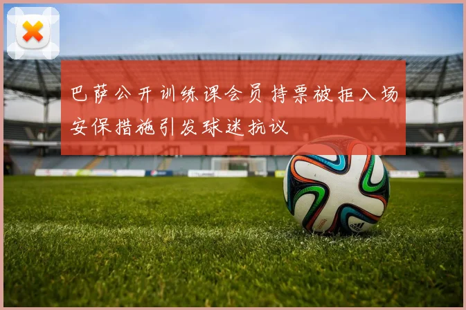 巴萨公开训练课会员持票被拒入场安保措施引发球迷抗议